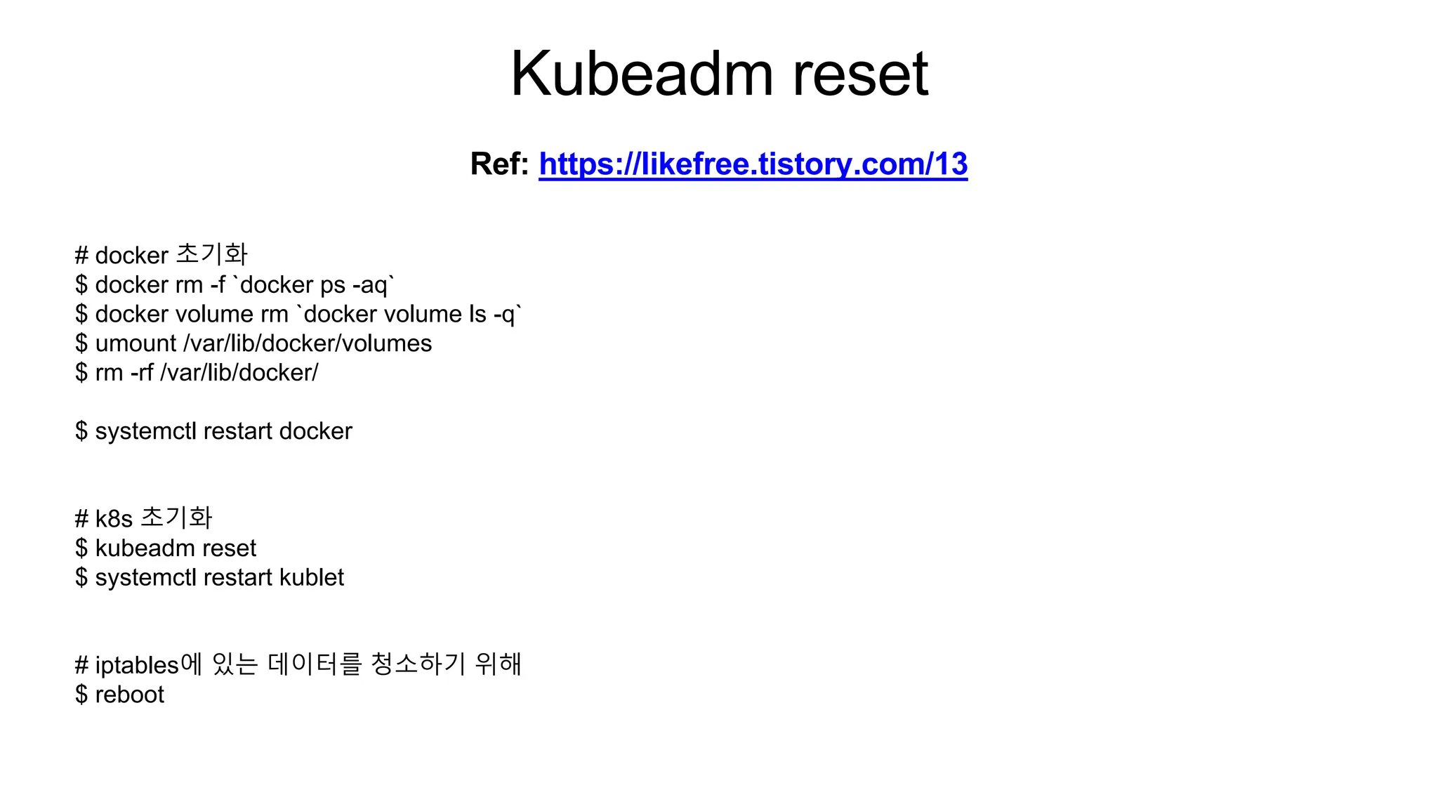Kubeadm reset
# docker 초기화
$ docker rm -f `docker ps -aq`
$ docker volume rm `docker volume ls -q`
$ umount /var/lib/docker/volumes
$ rm -rf /var/lib/docker/
$ systemctl restart docker
# k8s 초기화
$ kubeadm reset
$ systemctl restart kublet
# iptables에 있는 데이터를 청소하기 위해
$ reboot
Ref: https://likefree.tistory.com/13
 