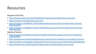 Resources
Requests and Limits
• https://www.noqcks.io/notes/2018/02/03/understanding-kubernetes-resources/
• https://mcrthr.com/kubernetes-cpu-limits
• https://medium.com/@betz.mark/understanding-resource-limits-in-kubernetes-memory-
6b41e9a955f9
• https://medium.com/@betz.mark/understanding-resource-limits-in-kubernetes-cpu-time-
9eff74d3161b
Quality of Service
• https://medium.com/better-programming/the-kubernetes-quality-of-service-conundrum-
eebbbb5f89cf
• https://www.weave.works/blog/kubernetes-pod-resource-limitations-and-quality-of-service
• https://medium.com/google-cloud/quality-of-service-class-qos-in-kubernetes-bb76a89eb2c6
• https://kubernetes.io/docs/tasks/configure-pod-container/quality-service-pod/
 
