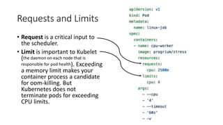 Requests and Limits
• Request is a critical input to
the scheduler.
• Limit is important to Kubelet
(the daemon on each node that is
responsible for pod health). Exceeding
a memory limit makes your
container process a candidate
for oom-killing. But
Kubernetes does not
terminate pods for exceeding
CPU limits.
 