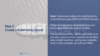 Note: Kubernetes allows its building blocks
to be defined using JSON and YAML formats.
These formats are quite popular now as a
more lightweight alternative to XML.
The idea behind XML, JSON, and YAML is to
provide a universal text notation to serialize
data in both machine- and human-readable
form. In this example, we will use YAML.
Step 1:
Create a Kubernetes Secret
 