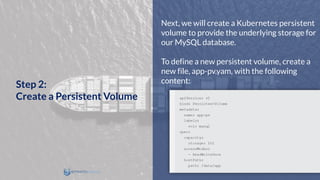 Next, we will create a Kubernetes persistent
volume to provide the underlying storage for
our MySQL database.
To define a new persistent volume, create a
new file, app-pv.yam, with the following
content:
Step 2:
Create a Persistent Volume
 