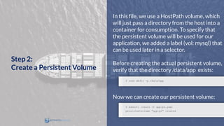 In this file, we use a HostPath volume, which
will just pass a directory from the host into a
container for consumption. To specify that
the persistent volume will be used for our
application, we added a label (vol: mysql) that
can be used later in a selector.
Before creating the actual persistent volume,
verify that the directory /data/app exists:
Now we can create our persistent volume:
Step 2:
Create a Persistent Volume
 