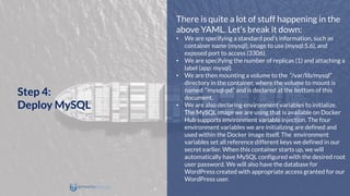 There is quite a lot of stuff happening in the
above YAML. Let’s break it down:
• We are specifying a standard pod’s information, such as
container name (mysql), image to use (mysql:5.6), and
exposed port to access (3306).
• We are specifying the number of replicas (1) and attaching a
label (app: mysql).
• We are then mounting a volume to the “/var/lib/mysql”
directory in the container, where the volume to mount is
named “mysql-pd” and is declared at the bottom of this
document.
• We are also declaring environment variables to initialize.
The MySQL image we are using that is available on Docker
Hub supports environment variable injection. The four
environment variables we are initializing are defined and
used within the Docker image itself. The environment
variables set all reference different keys we defined in our
secret earlier. When this container starts up, we will
automatically have MySQL configured with the desired root
user password. We will also have the database for
WordPress created with appropriate access granted for our
WordPress user.
Step 4:
Deploy MySQL
 
