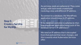 As we know, pods are ephemeral. They come
and go, with each newly created pod
receiving a new and different IP address.
To connect to a database, the WordPress
application should know its IP address.
If the database container is ephemeral, then
how should our application keep track of the
database server’s IP addresses?
We need an IP address that is decoupled
from that pod and that never changes, and
this is exactly what Kubernetes Services
offer.
Step 5:
Create a Service
for MySQL
 