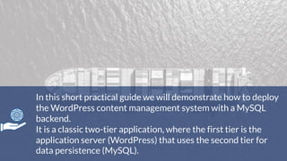 In this short practical guide we will demonstrate how to deploy
the WordPress content management system with a MySQL
backend.
It is a classic two-tier application, where the first tier is the
application server (WordPress) that uses the second tier for
data persistence (MySQL).
 