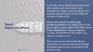 In this file, we are specifying standard pod
information such as container name
(wordpress), image to use (wordpress: 4.5-
apache), exposed port to access (80), and
number of replicas (2).
We are also attaching a label (app:
wordpress) to the pod’s replicas. One of the
key things we accomplish in the YAML above
is the initialization of the environment
variable ”WORDPRESS_DB_HOST” to a
value of “mysql-service”.
This is how we are tell the WordPress
application to access its database through
the Kubernetes service we created in the
previous step.
Step 6:
Deploy WordPress
 