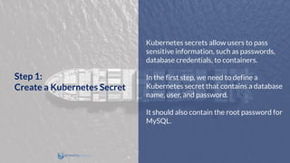 Kubernetes secrets allow users to pass
sensitive information, such as passwords,
database credentials, to containers.
In the first step, we need to define a
Kubernetes secret that contains a database
name, user, and password.
It should also contain the root password for
MySQL.
Step 1:
Create a Kubernetes Secret
 
