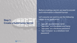 Before creating a secret, we need to encode
such information in Base64 format.
Let’s assume we want to use the following
values in our application:
• “app-db” as a database name
• “app-user” as a database user name
• “app-pass” as a database password
• “app-rootpass” as a database root
password
Step 1:
Create a Kubernetes Secret
 