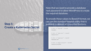 Note that we need to provide a database
root password to allow WordPress to create
the required database.
To encode these values to Base64 format, we
can use the standard base64 utility that is
available in almost all Linux distributions:Step 1:
Create a Kubernetes Secret
 