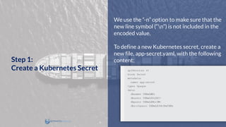 We use the “-n” option to make sure that the
new line symbol (“n”) is not included in the
encoded value.
To define a new Kubernetes secret, create a
new file, app-secret.yaml, with the following
content:Step 1:
Create a Kubernetes Secret
 