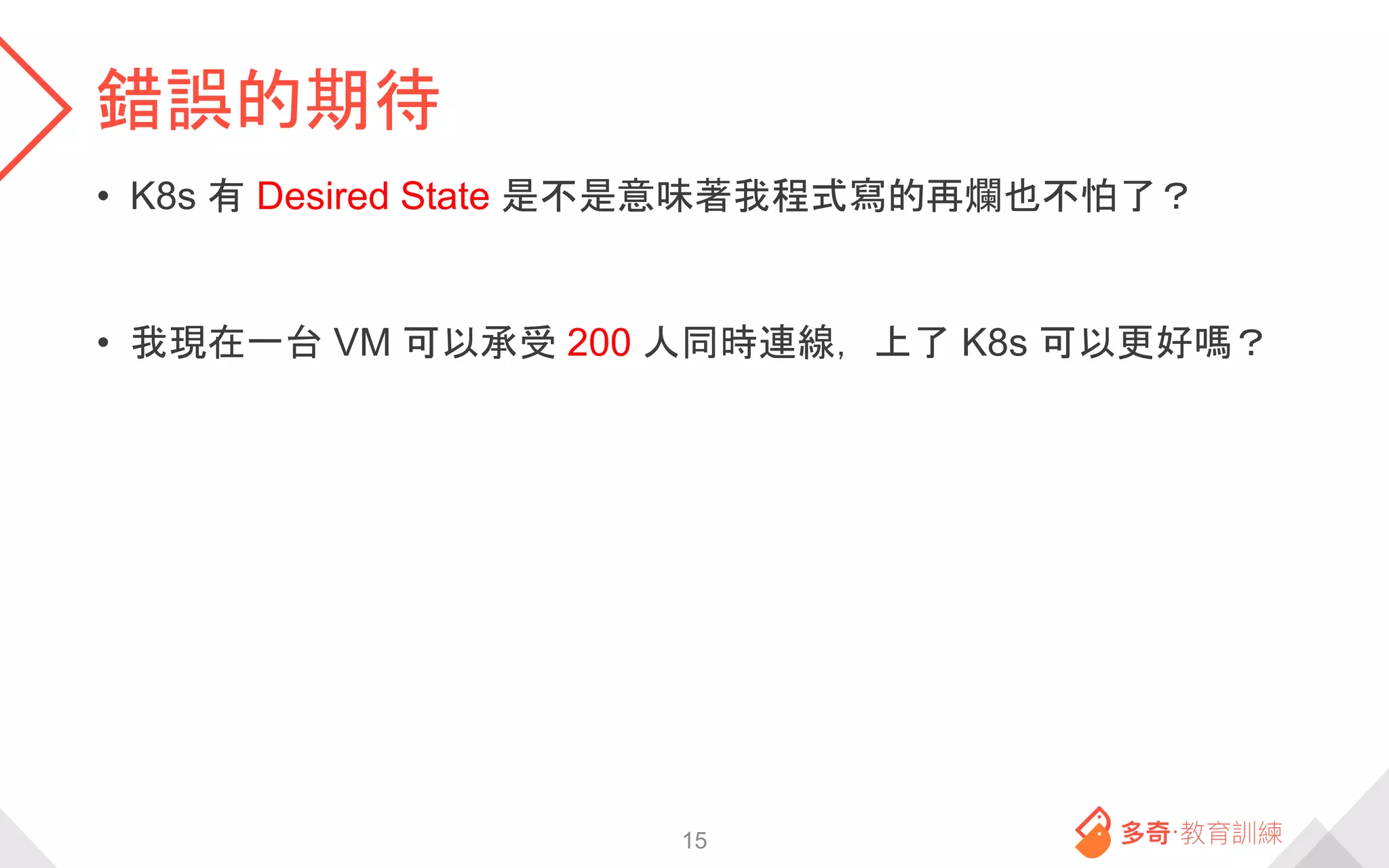 錯誤的期待
• K8s 有 Desired State 是不是意味著我程式寫的再爛也不怕了？
• 我現在一台 VM 可以承受 200 人同時連線，上了 K8s 可以更好嗎？
15
 
