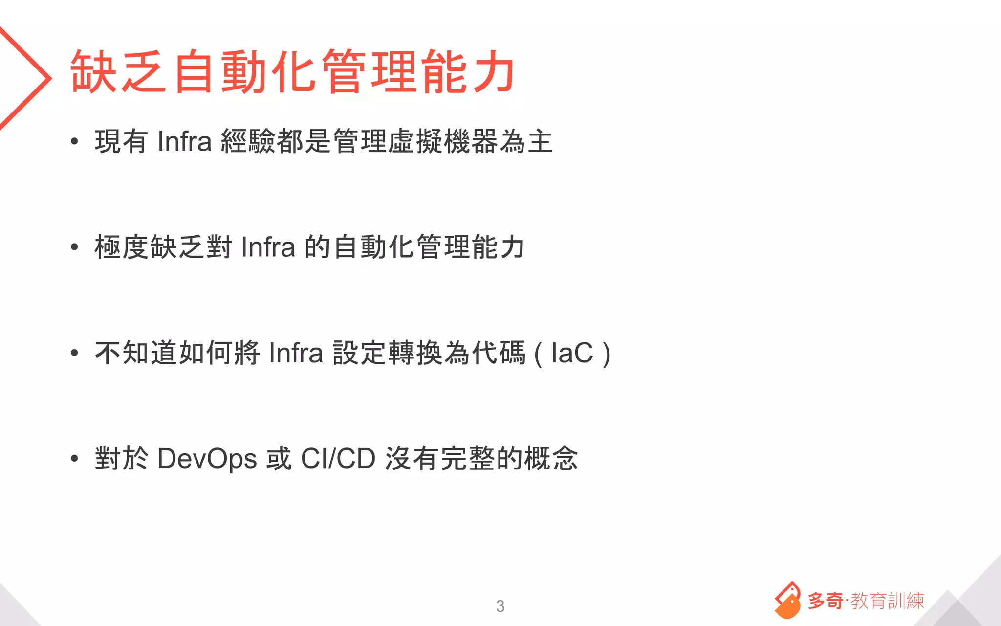 缺乏自動化管理能力
• 現有 Infra 經驗都是管理虛擬機器為主
• 極度缺乏對 Infra 的自動化管理能力
• 不知道如何將 Infra 設定轉換為代碼 ( IaC )
• 對於 DevOps 或 CI/CD 沒有完整的概念
3
 