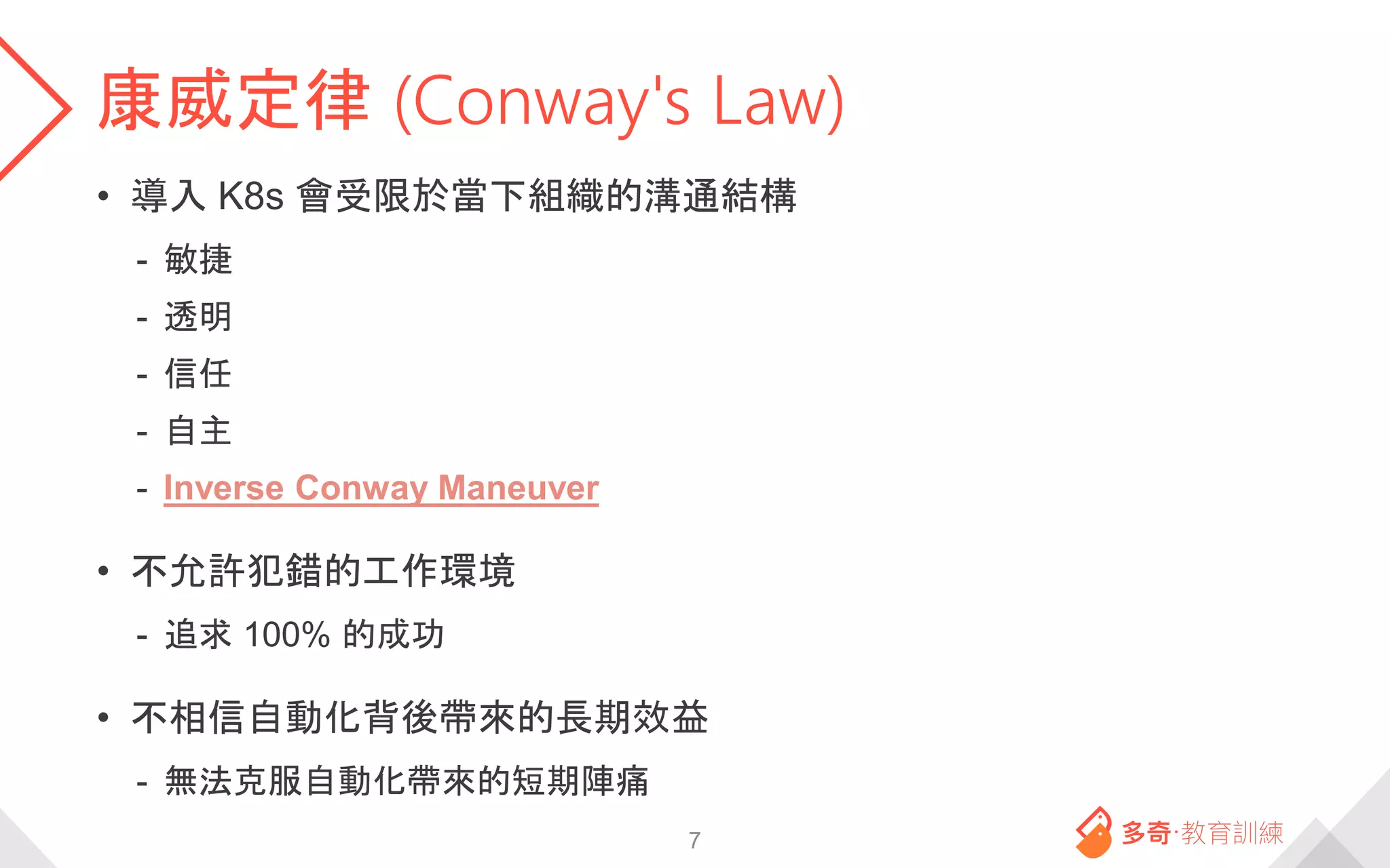 康威定律 (Conway's Law)
• 導入 K8s 會受限於當下組織的溝通結構
- 敏捷
- 透明
- 信任
- 自主
- Inverse Conway Maneuver
• 不允許犯錯的工作環境
- 追求 100% 的成功
• 不相信自動化背後帶來的長期效益
- 無法克服自動化帶來的短期陣痛
7
 