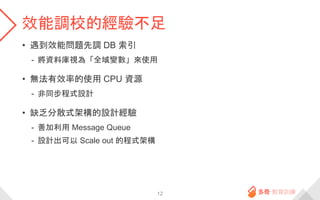 效能調校的經驗不足
• 遇到效能問題先調 DB 索引
- 將資料庫視為「全域變數」來使用
• 無法有效率的使用 CPU 資源
- 非同步程式設計
• 缺乏分散式架構的設計經驗
- 善加利用 Message Queue
- 設計出可以 Scale out 的程式架構
12
 