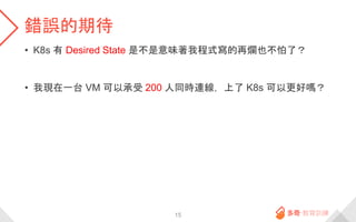 錯誤的期待
• K8s 有 Desired State 是不是意味著我程式寫的再爛也不怕了？
• 我現在一台 VM 可以承受 200 人同時連線，上了 K8s 可以更好嗎？
15
 