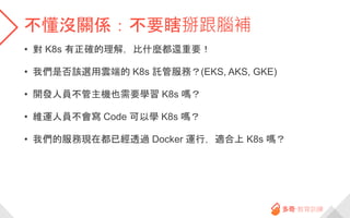 不懂沒關係：不要瞎掰跟腦補
• 對 K8s 有正確的理解，比什麼都還重要！
• 我們是否該選用雲端的 K8s 託管服務？(EKS, AKS, GKE)
• 開發人員不管主機也需要學習 K8s 嗎？
• 維運人員不會寫 Code 可以學 K8s 嗎？
• 我們的服務現在都已經透過 Docker 運行，適合上 K8s 嗎？
 