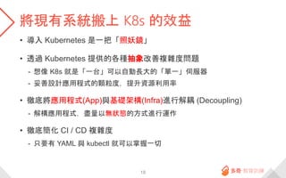 將現有系統搬上 K8s 的效益
• 導入 Kubernetes 是一把「照妖鏡」
• 透過 Kubernetes 提供的各種抽象改善複雜度問題
- 想像 K8s 就是「一台」可以自動長大的「單一」伺服器
- 妥善設計應用程式的顆粒度，提升資源利用率
• 徹底將應用程式(App)與基礎架構(Infra)進行解耦 (Decoupling)
- 解構應用程式，盡量以無狀態的方式進行運作
• 徹底簡化 CI / CD 複雜度
- 只要有 YAML 與 kubectl 就可以掌握一切
18
 