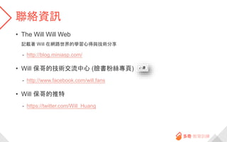 聯絡資訊
• The Will Will Web
記載著 Will 在網路世界的學習心得與技術分享
- http://blog.miniasp.com/
• Will 保哥的技術交流中心 (臉書粉絲專頁)
- http://www.facebook.com/will.fans
• Will 保哥的推特
- https://twitter.com/Will_Huang
 