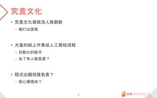 究責文化
• 究責文化導致沒人敢創新
- 槍打出頭鳥
• 大量的紙上作業或人工簽核流程
- 自動化的殺手
- 為了有人能負責？
• 程式出錯找誰負責？
- 信心哪裡來？
6
 
