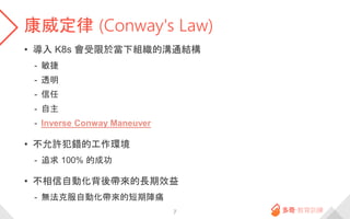 康威定律 (Conway's Law)
• 導入 K8s 會受限於當下組織的溝通結構
- 敏捷
- 透明
- 信任
- 自主
- Inverse Conway Maneuver
• 不允許犯錯的工作環境
- 追求 100% 的成功
• 不相信自...