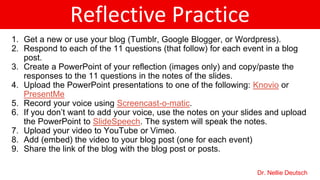 Reflective Practice
1. Get a new or use your blog (Tumblr, Google Blogger, or Wordpress).
2. Respond to each of the 11 questions (that follow) for each event in a blog
post.
3. Create a PowerPoint of your reflection (images only) and copy/paste the
responses to the 11 questions in the notes of the slides.
4. Upload the PowerPoint presentations to Knovio
5. Record your voice using Screencast-o-matic.
6. If you don’t want to add your voice, use the notes on your slides and upload
the PowerPoint to SlideSpeech. The system will speak the notes.
7. Upload your video to YouTube or Vimeo.
8. Add (embed) the video to your blog post (one for each event)
9. Share the link of the blog with the blog post or posts.
Dr. Nellie Deutsch
 