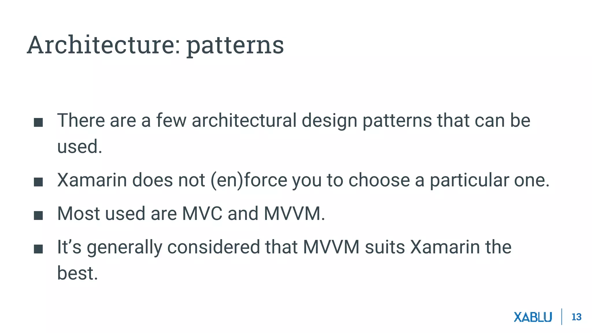 13
Architecture: patterns
■ There are a few architectural design patterns that can be
used.
■ Xamarin does not (en)force you to choose a particular one.
■ Most used are MVC and MVVM.
■ It’s generally considered that MVVM suits Xamarin the
best.
 
