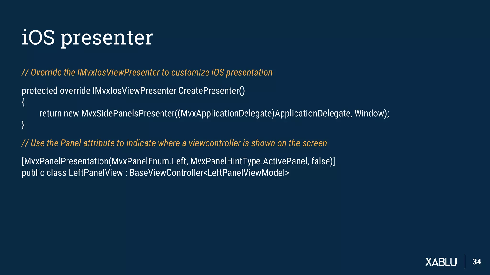 3434
iOS presenter
// Override the IMvxIosViewPresenter to customize iOS presentation
protected override IMvxIosViewPresenter CreatePresenter()
{
return new MvxSidePanelsPresenter((MvxApplicationDelegate)ApplicationDelegate, Window);
}
// Use the Panel attribute to indicate where a viewcontroller is shown on the screen
[MvxPanelPresentation(MvxPanelEnum.Left, MvxPanelHintType.ActivePanel, false)]
public class LeftPanelView : BaseViewController<LeftPanelViewModel>
 