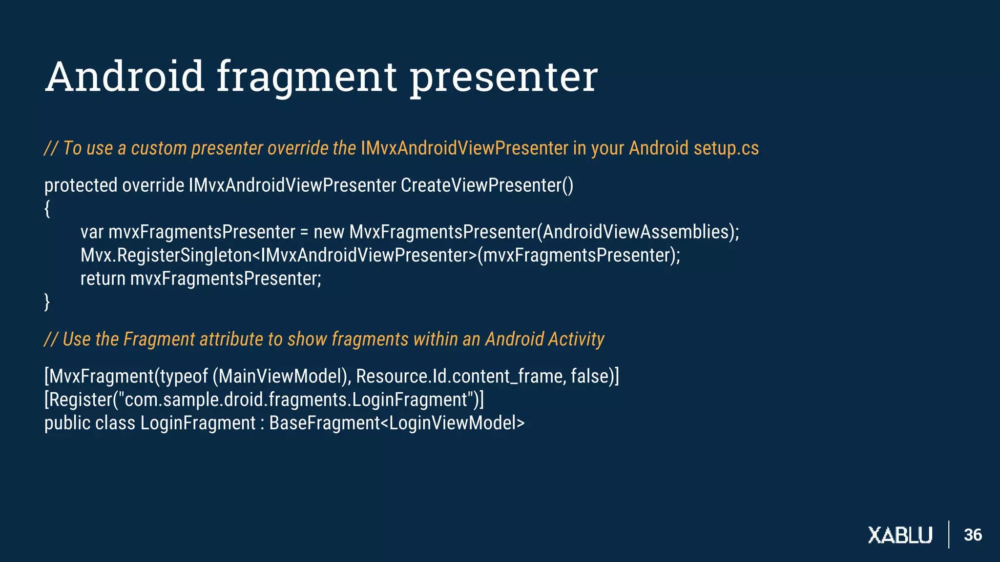 3636
Android fragment presenter
// To use a custom presenter override the IMvxAndroidViewPresenter in your Android setup.cs
protected override IMvxAndroidViewPresenter CreateViewPresenter()
{
var mvxFragmentsPresenter = new MvxFragmentsPresenter(AndroidViewAssemblies);
Mvx.RegisterSingleton<IMvxAndroidViewPresenter>(mvxFragmentsPresenter);
return mvxFragmentsPresenter;
}
// Use the Fragment attribute to show fragments within an Android Activity
[MvxFragment(typeof (MainViewModel), Resource.Id.content_frame, false)]
[Register("com.sample.droid.fragments.LoginFragment")]
public class LoginFragment : BaseFragment<LoginViewModel>
 