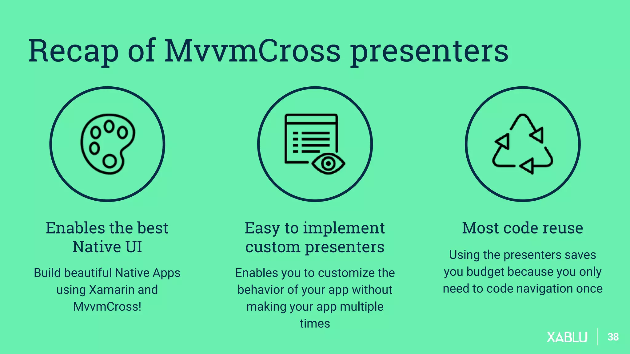 3838
Enables the best
Native UI
Build beautiful Native Apps
using Xamarin and
MvvmCross!
Easy to implement
custom presenters
Enables you to customize the
behavior of your app without
making your app multiple
times
Most code reuse
Using the presenters saves
you budget because you only
need to code navigation once
Recap of MvvmCross presenters
 