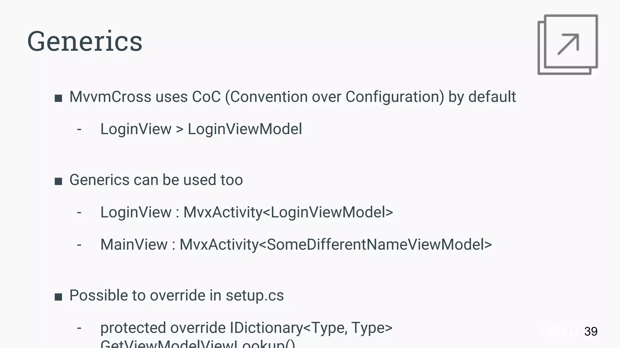 ■ MvvmCross uses CoC (Convention over Configuration) by default
- LoginView > LoginViewModel
■ Generics can be used too
- LoginView : MvxActivity<LoginViewModel>
- MainView : MvxActivity<SomeDifferentNameViewModel>
■ Possible to override in setup.cs
- protected override IDictionary<Type, Type> 39
Generics
 