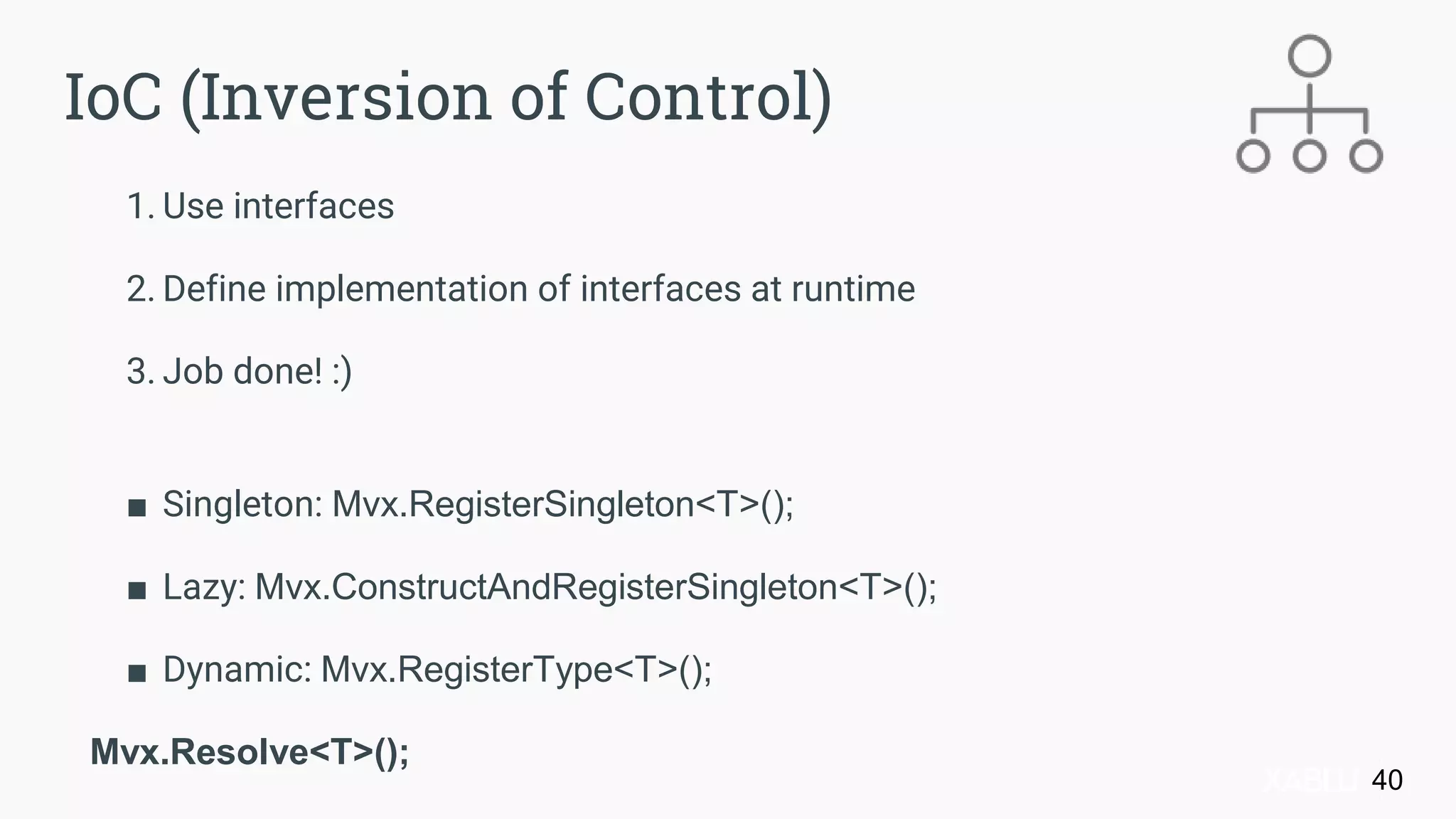 1. Use interfaces
2. Define implementation of interfaces at runtime
3. Job done! :)
■ Singleton: Mvx.RegisterSingleton<T>();
■ Lazy: Mvx.ConstructAndRegisterSingleton<T>();
■ Dynamic: Mvx.RegisterType<T>();
Mvx.Resolve<T>();
40
IoC (Inversion of Control)
 
