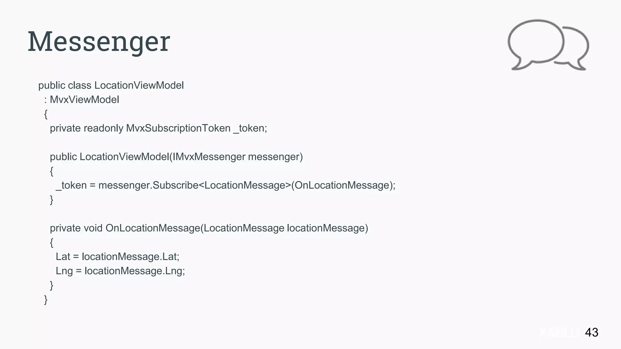 public class LocationViewModel
: MvxViewModel
{
private readonly MvxSubscriptionToken _token;
public LocationViewModel(IMvxMessenger messenger)
{
_token = messenger.Subscribe<LocationMessage>(OnLocationMessage);
}
private void OnLocationMessage(LocationMessage locationMessage)
{
Lat = locationMessage.Lat;
Lng = locationMessage.Lng;
}
}
43
Messenger
 