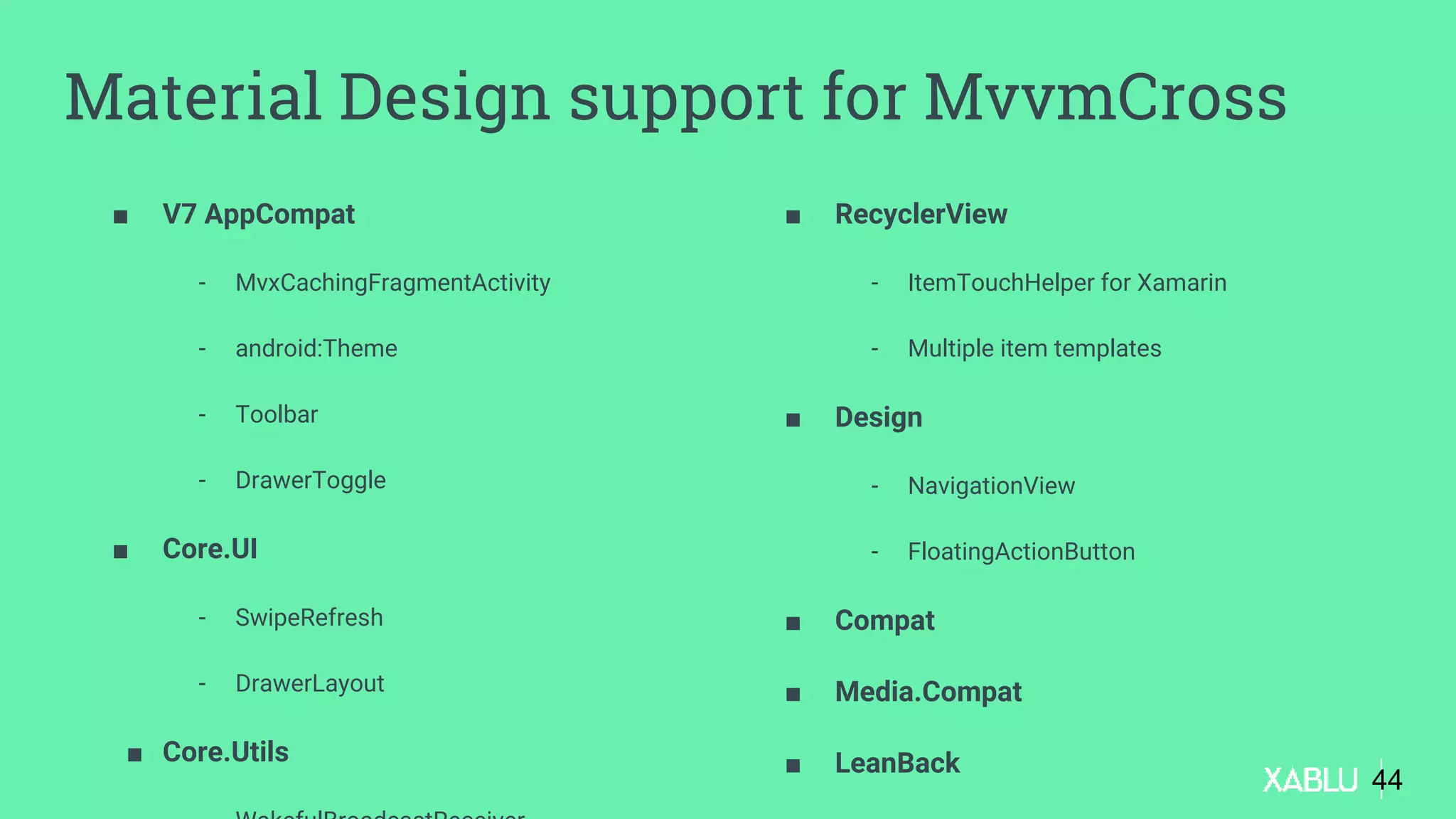 ■ V7 AppCompat
- MvxCachingFragmentActivity
- android:Theme
- Toolbar
- DrawerToggle
■ Core.UI
- SwipeRefresh
- DrawerLayout
■ Core.Utils
■ RecyclerView
- ItemTouchHelper for Xamarin
- Multiple item templates
■ Design
- NavigationView
- FloatingActionButton
■ Compat
■ Media.Compat
■ LeanBack
44
Material Design support for MvvmCross
 