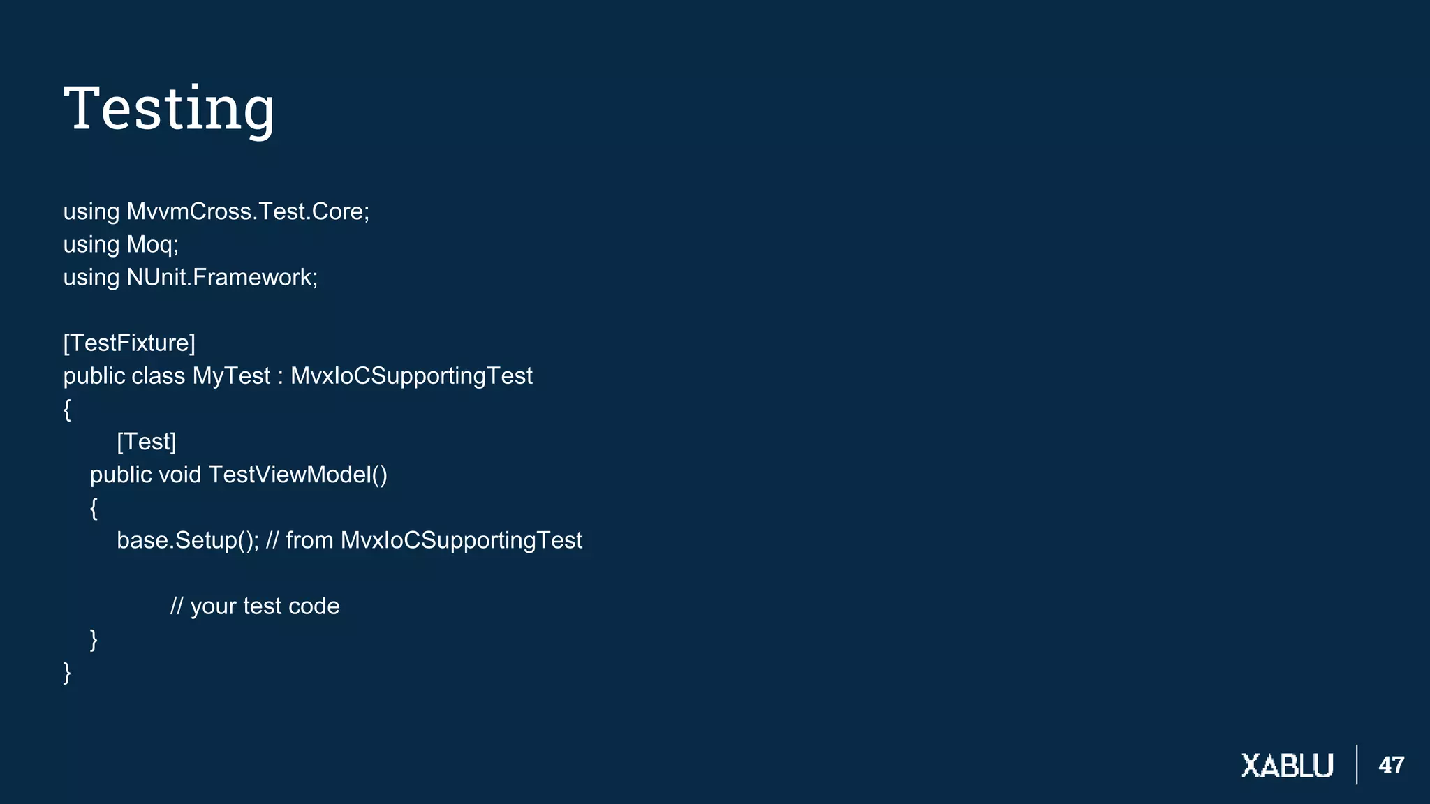 4747
Testing
using MvvmCross.Test.Core;
using Moq;
using NUnit.Framework;
[TestFixture]
public class MyTest : MvxIoCSupportingTest
{
[Test]
public void TestViewModel()
{
base.Setup(); // from MvxIoCSupportingTest
// your test code
}
}
 