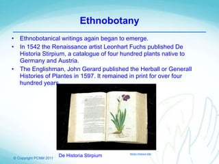 © Copyright PCNM 2011
Ethnobotany
• Ethnobotanical writings again began to emerge.
• In 1542 the Renaissance artist Leonhart Fuchs published De
Historia Stirpium, a catalogue of four hundred plants native to
Germany and Austria.
• The Englishman, John Gerard published the Herball or Generall
Histories of Plantes in 1597. It remained in print for over four
hundred years.
De Historia Stirpium library.missouri.edu
 