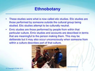 © Copyright PCNM 2011
Ethnobotany
• These studies were what is now called etic studies. Etic studies are
those performed by someone outside the cultural group being
studied. Etic studies attempt to be culturally neutral.
• Emic studies are those performed by people from within that
particular culture. Emic studies and accounts are described in terms
that are meaningful to the person making them. This may be
deliberate but it may also occur unconsciously when someone from
within a culture describes part of that culture.
epicureandculture.com
 