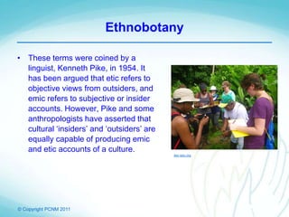 © Copyright PCNM 2011
Ethnobotany
• These terms were coined by a
linguist, Kenneth Pike, in 1954. It
has been argued that etic refers to
objective views from outsiders, and
emic refers to subjective or insider
accounts. However, Pike and some
anthropologists have asserted that
cultural ‘insiders’ and ‘outsiders’ are
equally capable of producing emic
and etic accounts of a culture.
itec-edu.org
 