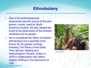 © Copyright PCNM 2011
Ethnobotany
• One of his enthnobotanical
discoveries was the source of the dart
poison, curare, used by South
American hunters. He also alerted the
world to the destruction of the Amazon
rainforest and its people.
• He is considered the father of modern
ethnobotany but is possibly most
known for his popular writings,
including The Plants of the Gods:
Their Sacred, Healing and
Hallucinogenic Powers, written in
1979 in collaboration with Albert
(Abbie) Hoffmann, the discoverer of
LSD.
www.youtube.com
 