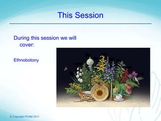 © Copyright PCNM 2011
This Session
During this session we will
cover:
Ethnobotony
 