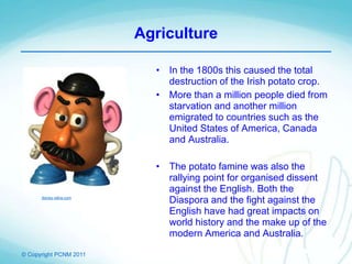 © Copyright PCNM 2011
Agriculture
• In the 1800s this caused the total
destruction of the Irish potato crop.
• More than a million people died from
starvation and another million
emigrated to countries such as the
United States of America, Canada
and Australia.
• The potato famine was also the
rallying point for organised dissent
against the English. Both the
Diaspora and the fight against the
English have had great impacts on
world history and the make up of the
modern America and Australia.
disney.wikia.com
 