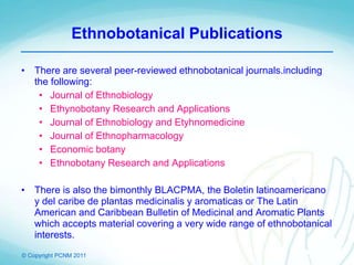 © Copyright PCNM 2011
Ethnobotanical Publications
• There are several peer-reviewed ethnobotanical journals.including
the following:
• Journal of Ethnobiology
• Ethynobotany Research and Applications
• Journal of Ethnobiology and Etyhnomedicine
• Journal of Ethnopharmacology
• Economic botany
• Ethnobotany Research and Applications
• There is also the bimonthly BLACPMA, the Boletin latinoamericano
y del caribe de plantas medicinalis y aromaticas or The Latin
American and Caribbean Bulletin of Medicinal and Aromatic Plants
which accepts material covering a very wide range of ethnobotanical
interests.
 