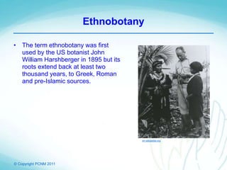 © Copyright PCNM 2011
Ethnobotany
• The term ethnobotany was first
used by the US botanist John
William Harshberger in 1895 but its
roots extend back at least two
thousand years, to Greek, Roman
and pre-Islamic sources.
en.wikipedia.org
 