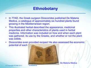 © Copyright PCNM 2011
Ethnobotany
• In 77AD, the Greek surgeon Dioscorides published De Materia
Medica, a catalogue of approximately six hundred plants found
growing in the Mediterranean region.
• This illustrated herbal described the appearance, medicinal
properties and other characteristics of plants used in herbal
medicine. Information was included on how and when each plant
was gathered, its use by the Greeks, and whether or not the plant
was edible.
• Dioscorides even provided recipes! He also assessed the economic
potential of each plant.
en.wikipedia.org
De Materia Medica
 