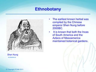 © Copyright PCNM 2011
Ethnobotany
• The earliest known herbal was
compiled by the Chinese
emperor Shen Nung before
2000BC.
• It is known that both the Incas
of South America and the
Aztecs of Mesoamerica
maintained botanical gardens.
Shen Nung
en.wikipedia.org
 