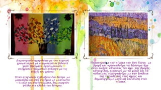 Δημιουργούν ημερολόγιο με την τεχνική
χρωματισμού με νερομπογιά σε βελουτέ
χαρτί βρεγμένο. Χρησιμοποιούν
αποχρώσεις χρωμάτων ανάλογα με τις
εποχές του χρόνου.
Όταν στεγνώσει σχεδιάζουν ένα δέντρο με
μαρκαδόρο και στη συνέχεια με μπατονέτα
– πινέλο και αποτυπώματα, δημιουργούν
φύλλα στα κλαδιά του δέντρου.
Παρατηρούμε τον πίνακα του Βαν Γκογκ με
βροχή και προσπαθούμε να δώσουμε ήχο
στην εικόνα, κάνοντας τον ήχο της βροχής,
καταιγίδας, κεραυνού με τα χέρια και τα
πόδια μας. Ηχογραφούμε με την βοήθεια
της τεχνολογίας τους ήχους και
δημιουργούμε μουσική επένδυση στον
πίνακα.
 