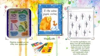 Πρώτη επαφή με τα
είδη των γραμμών.
Τα παιδιά σχεδιάζουν τον
δρόμο που θα ακολουθήσει
η αλεπουδίτσα Ναταλία,
ανάμεσα από τα δέντρα,
στο παιχνίδι που κάνει
στο χιόνι. Η διαδρομή
που ακολουθεί είναι
καμπύλη γραμμή.
Παραμύθι
 