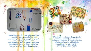 Παρατηρούμε έργα ζωγραφικής των
παιδιών και προσπαθούμε να
μαντέψουμε τον δημιουργό τους από
τον ιδιαίτερο τρόπο που
ζωγραφίζουν και τα χαρακτηριστικά
που προσθέτουν. Το ίδιο συμβαίνει
και με τους μεγάλους ζωγράφους.
Παρατηρούν πίνακες ζωγραφικής
μεγάλων ζωγράφων και στη
συνέχεια δείχνουν τις γραμμές που
ξεχωρίζουν και τις ονομάζουν.
ΝΤΕΛΟΝΕ- ΚΛΕΕ- ΜΙΡΟ –
ΚΑΝΤΙΝΣΚΙ- ΒΑΝ ΓΚΟΓΚ
 