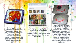 Αναζητήσαμε πληροφορίες στον
υπολογιστή στη μηχανή
αναζήτησης GOOGLE για την
ζωή και τα έργα ζωγράφων όπως
του Κλεε του Βαν Γκογκ, του
Καντίνσκι.....
Κινητικά παιχνίδια με
κορδέλες. Με τη συνοδεία
μουσικής η κορδέλα
κινείται στον αέρα και
δημιουργεί γραμμές. Στο
σταμάτημα της μουσικής
σχεδιάζουμε γραμμές με
τις κορδέλες και δίνουμε
ονόματα. Στη συνέχεια
ενώνουμε τις κορδέλες
γραμμές και δημιουργούμε
σχήματα.
Δημιουργώ πίνακες
ζωγραφικής : κινώ τον
μαρκαδόρο επάνω στο
χαρτί, κάνοντας διαδρομές ,
δημιουργώ σπιράλ ,
κλειστά και ανοικτά
σχήματα, και στη συνέχεια
χρωματίζω κάθε μία από
αυτές με διαφορετικό
χρώμα.
 