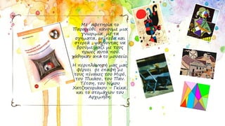 Με αφετηρία το
Παραμύθι κάνουμε μια
γνωριμία με τα
σχήματα, επίπεδα και
στερεά , ψάχνοντας να
βρούμε μαζί με τους
ήρωες αυτά που
χάθηκαν από το μουσείο.
Η περιπλάνησή μας μας
φέρνει σε επαφή με
τους πίνακες του Μιρό,
του Πικάσο, του Παν.
Τέτση, του Νίκου
Χατζηκυριάκου – Γκίκα,
και το στομάχιον του
Αρχιμήδη.
 