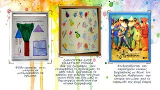 Φύλλο εργασίας: σε τι
μπορούν να
μεταμορφωθούν τα
σχήματα;
ΔΗΜΙΟΥΡΓΙΑ ΕΝΌΣ
ΕΙΚΑΣΤΙΚΟΥ ΠΙΝΑΚΑ
Ιδέα της ζωγράφου που
επισκέφθηκε το σχολείο μας. Το
κάθε παιδί ζωγραφίζει το
καβούκι της χελώνας του όπως
εκείνο θέλει και όλες μαζί οι
δημιουργίες συνθέτουν ένα
πίνακα ζωγραφικής.
Επεξεργάζονται και
παρατηρούν πίνακες
ζωγραφικής με θέμα τον
Αρλεκίνο. Μαθαίνουν την
ιστορία του μέσα από το
παραμύθι της Ζωρζ Σαρρή.
 